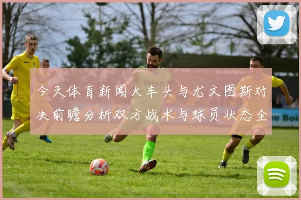 今天体育新闻火车头与尤文图斯对决前瞻分析双方战术与球员状态全面解读