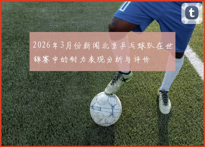 2026年3月份新闻北京乒乓球队在世锦赛中的耐力表现分析与评价