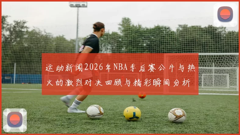 运动新闻2026年NBA季后赛公牛与热火的激烈对决回顾与精彩瞬间分析