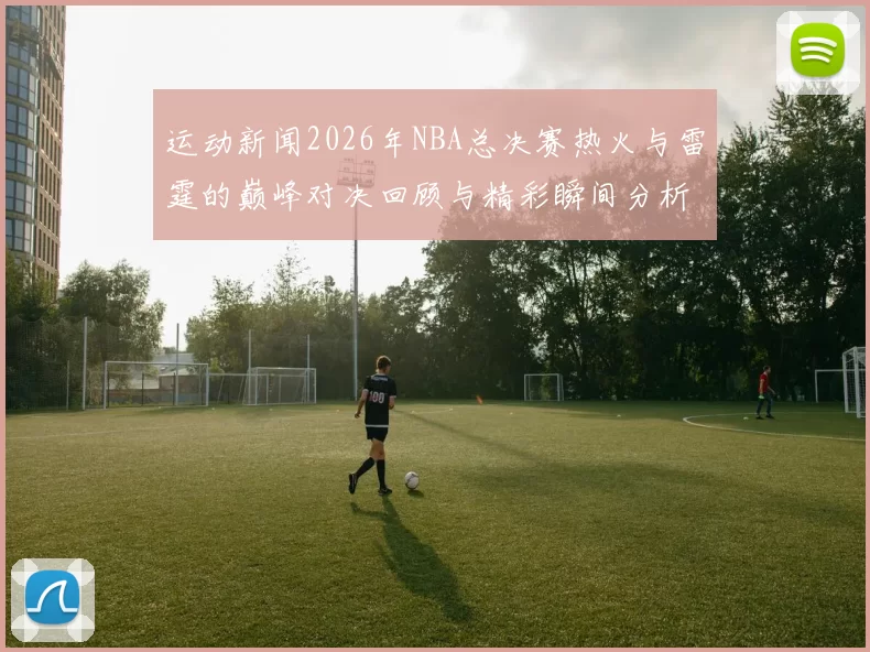 运动新闻2026年NBA总决赛热火与雷霆的巅峰对决回顾与精彩瞬间分析