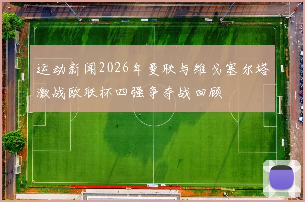运动新闻2026年曼联与维戈塞尔塔激战欧联杯四强争夺战回顾